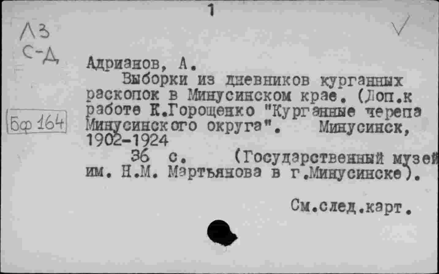 ﻿1
Лі с-д,
бф
Адрианов, А.
Выборки из дневников курганных раскопок в Минусинском крае*. (jîon.K работе К.Горощенко "Курганные черепа Минусинск ого округа".	Минусинск,
1902-1924
36 с. (Государственный муз им. Н.М. Мартьянова в г.Минусинске9.
См.след.карт.